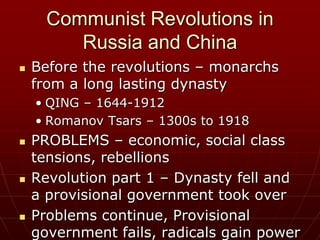 Communist Revolutions in
         Russia and China
   Before the revolutions – monarchs
    from a long lasting dynasty
    • QING – 1644-1912
    • Romanov Tsars – 1300s to 1918
   PROBLEMS – economic, social class
    tensions, rebellions
   Revolution part 1 – Dynasty fell and
    a provisional government took over
   Problems continue, Provisional
    government fails, radicals gain power
 