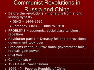 Communist Revolutions in
Russia and China
 Before the revolutions – monarchs from a long
lasting dynasty
• QING – 1644-1912
• Romanov Tsars – 1300s to 1918
 PROBLEMS – economic, social class tensions,
rebellions
 Revolution part 1 – Dynasty fell and a provisional
government took over
 Problems continue, Provisional government fails,
radicals gain power
 Civil War –
 Communists win
 1921-1991 Soviet Union
 1949 - ? Peoples Republic of China
 