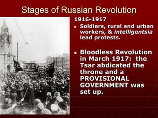 Stages of Russian Revolution
1916-1917
 Soldiers, rural and urban
workers, & intelligentsia
lead protests.
 Bloodless Revolution
in March 1917: the
Tsar abdicated the
throne and a
PROVISIONAL
GOVERNMENT was
set up.
 