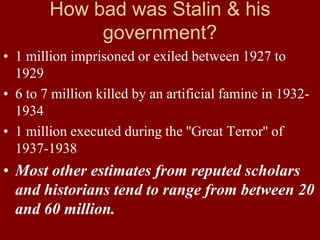 How bad was Stalin & his
government?
• 1 million imprisoned or exiled between 1927 to
1929
• 6 to 7 million killed by an artificial famine in 1932-
1934
• 1 million executed during the ''Great Terror'' of
1937-1938
• Most other estimates from reputed scholars
and historians tend to range from between 20
and 60 million.
 