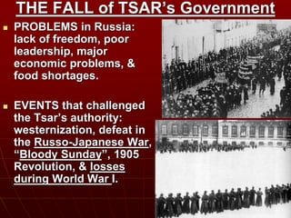 THE FALL of TSAR’s Government
 PROBLEMS in Russia:
lack of freedom, poor
leadership, major
economic problems, &
food shortages.
 EVENTS that challenged
the Tsar’s authority:
westernization, defeat in
the Russo-Japanese War,
“Bloody Sunday”, 1905
Revolution, & losses
during World War I.
 