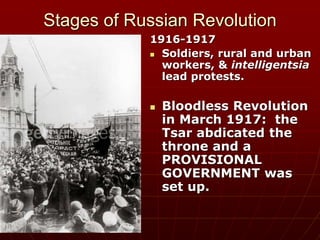 Stages of Russian Revolution
1916-1917
 Soldiers, rural and urban
workers, & intelligentsia
lead protests.
 Bloodless Revolution
in March 1917: the
Tsar abdicated the
throne and a
PROVISIONAL
GOVERNMENT was
set up.
 