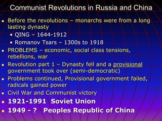 Communist Revolutions in Russia and China
 Before the revolutions – monarchs were from a long
lasting dynasty
• QING – 1644-1912
• Romanov Tsars – 1300s to 1918
 PROBLEMS – economic, social class tensions,
rebellions, war
 Revolution part 1 – Dynasty fell and a provisional
government took over (semi-democratic)
 Problems continued, Provisional government failed,
radicals gained power
 Civil War and Communist victory
 1921-1991 Soviet Union
 1949 - ? Peoples Republic of China
 