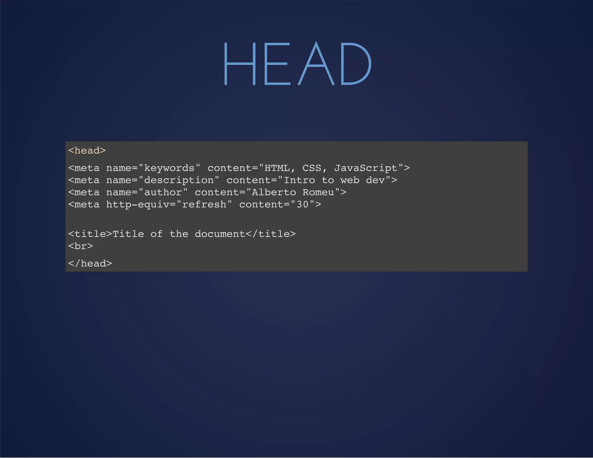 HEAD
<head>
<meta name="keywords" content="HTML, CSS, JavaScript">
<meta name="description" content="Intro to web dev">
<meta name="author" content="Alberto Romeu">
<meta http-equiv="refresh" content="30">
<title>Title of the document</title>
<br>
</head>
 