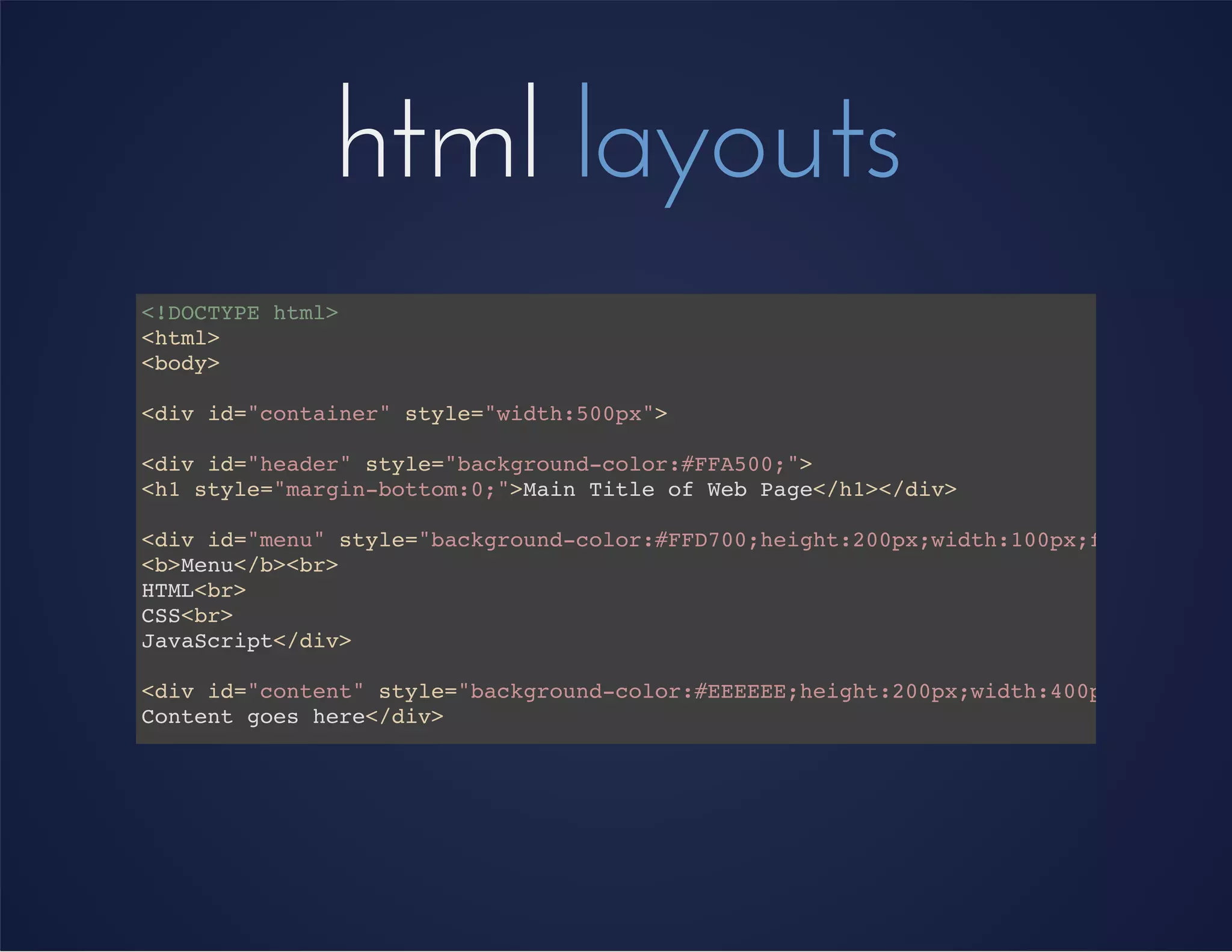 html layouts
<!DOCTYPE html>
<html>
<body>
<div id="container" style="width:500px">
<div id="header" style="background-color:#FFA500;">
<h1 style="margin-bottom:0;">Main Title of Web Page</h1></div>
<div id="menu" style="background-color:#FFD700;height:200px;width:100px;float:left;
<b>Menu</b><br>
HTML<br>
CSS<br>
JavaScript</div>
<div id="content" style="background-color:#EEEEEE;height:200px;width:400px;float:le
Content goes here</div>
<div id="footer" style="background-color:#FFA500;clear:both;text-align:center;">
I'm the footer</div>
</div>
</body>
</html>
 