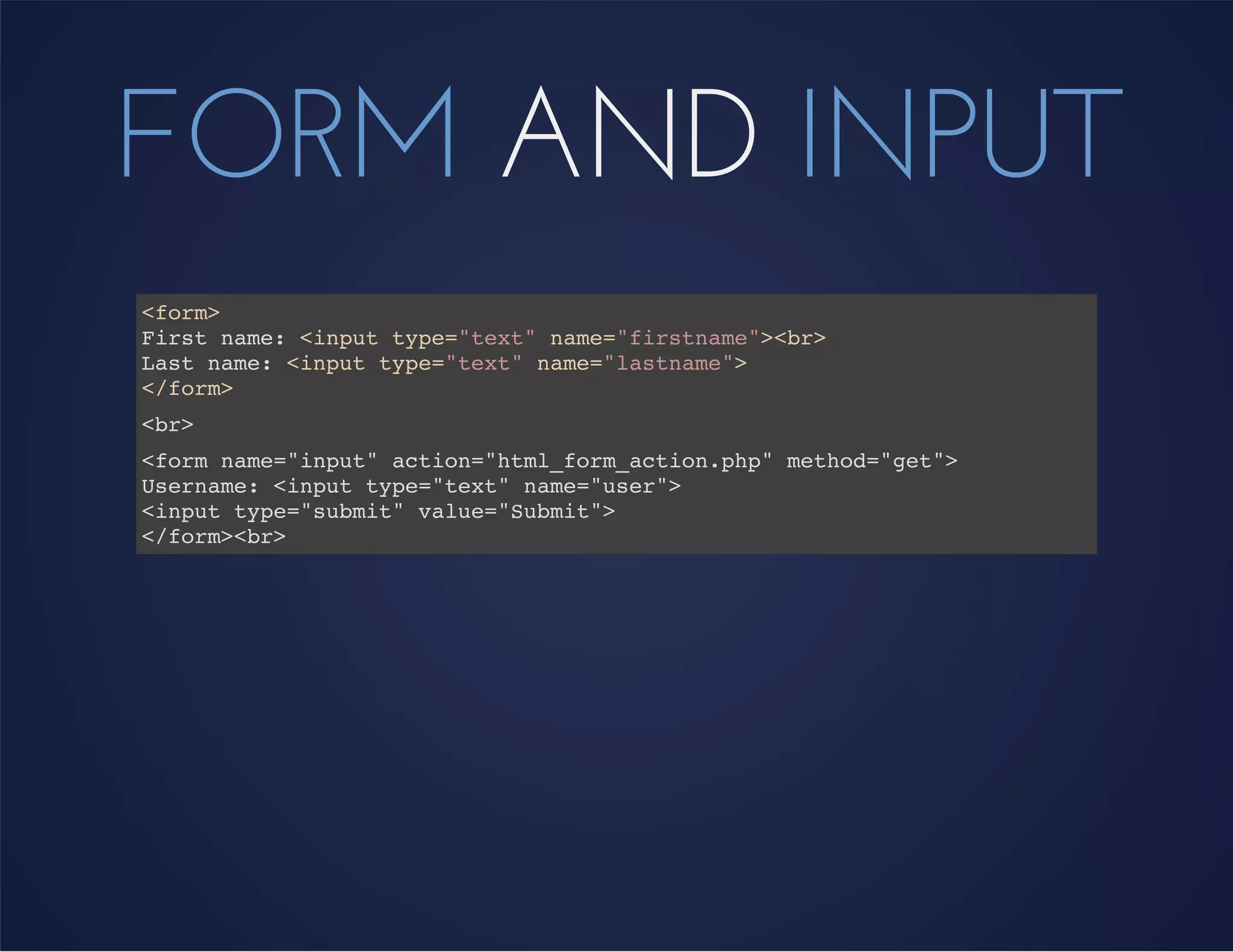 FORM AND INPUT
<form>
First name: <input type="text" name="firstname"><br>
Last name: <input type="text" name="lastname">
</form>
<br>
<form name="input" action="html_form_action.php" method="get">
Username: <input type="text" name="user">
<input type="submit" value="Submit">
</form><br>
 
