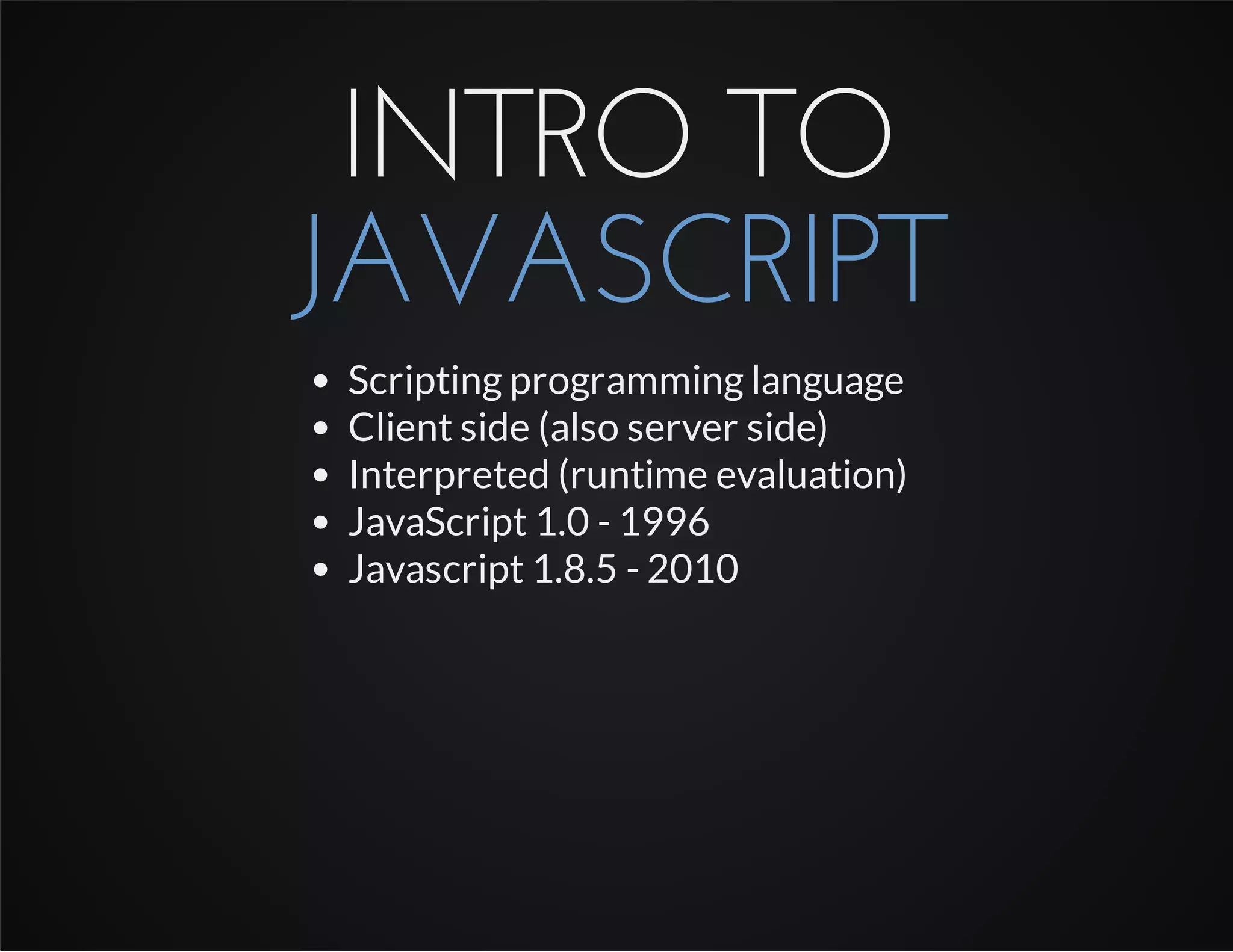 INTRO TO
JAVASCRIPT
Scripting programming language
Client side (also server side)
Interpreted (runtime evaluation)
JavaScript 1.0 - 1996
Javascript 1.8.5 - 2010
 