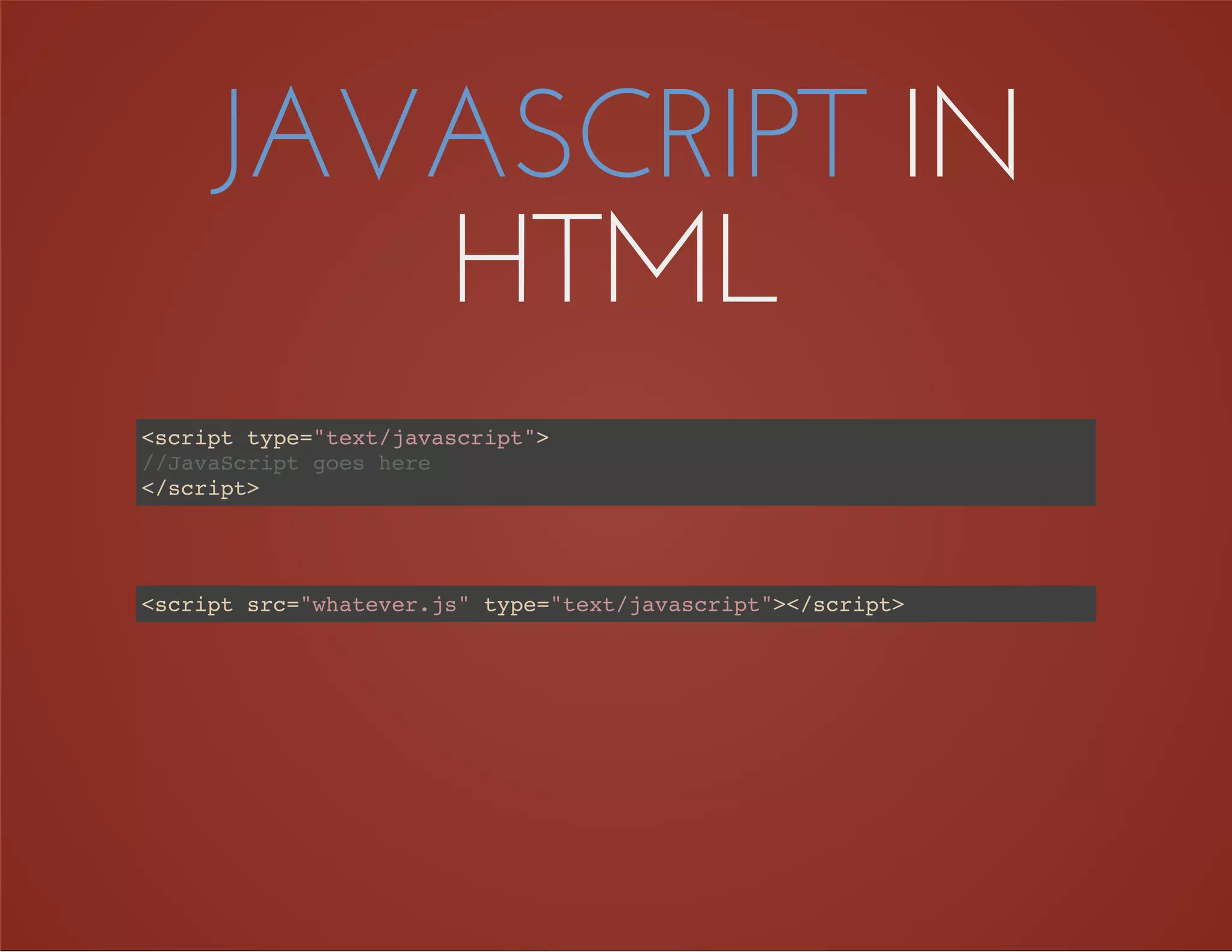 JAVASCRIPT IN
HTML
<script type="text/javascript">
</script>
//JavaScript goes here
<script src="whatever.js" type="text/javascript"></script>
 