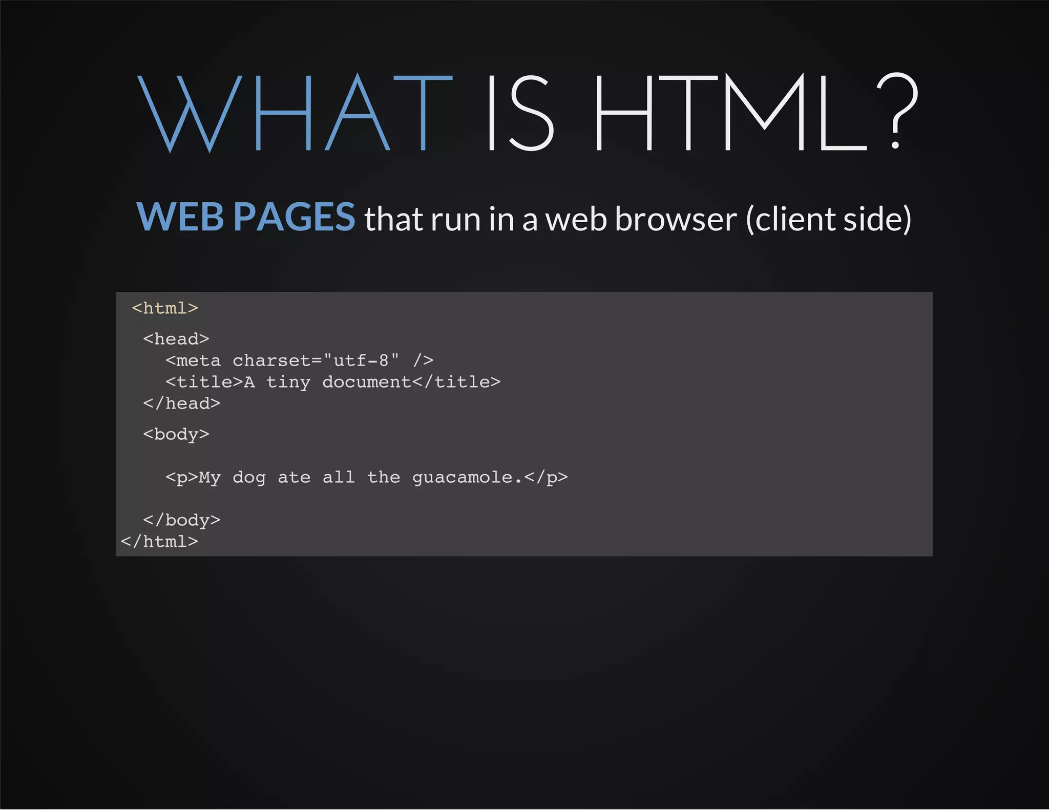 WHAT IS HTML?
WEB PAGES that run in a web browser (client side)
<html>
<head>
<meta charset="utf-8" />
<title>A tiny document</title>
</head>
<body>
<p>My dog ate all the guacamole.</p>
</body>
</html>
 