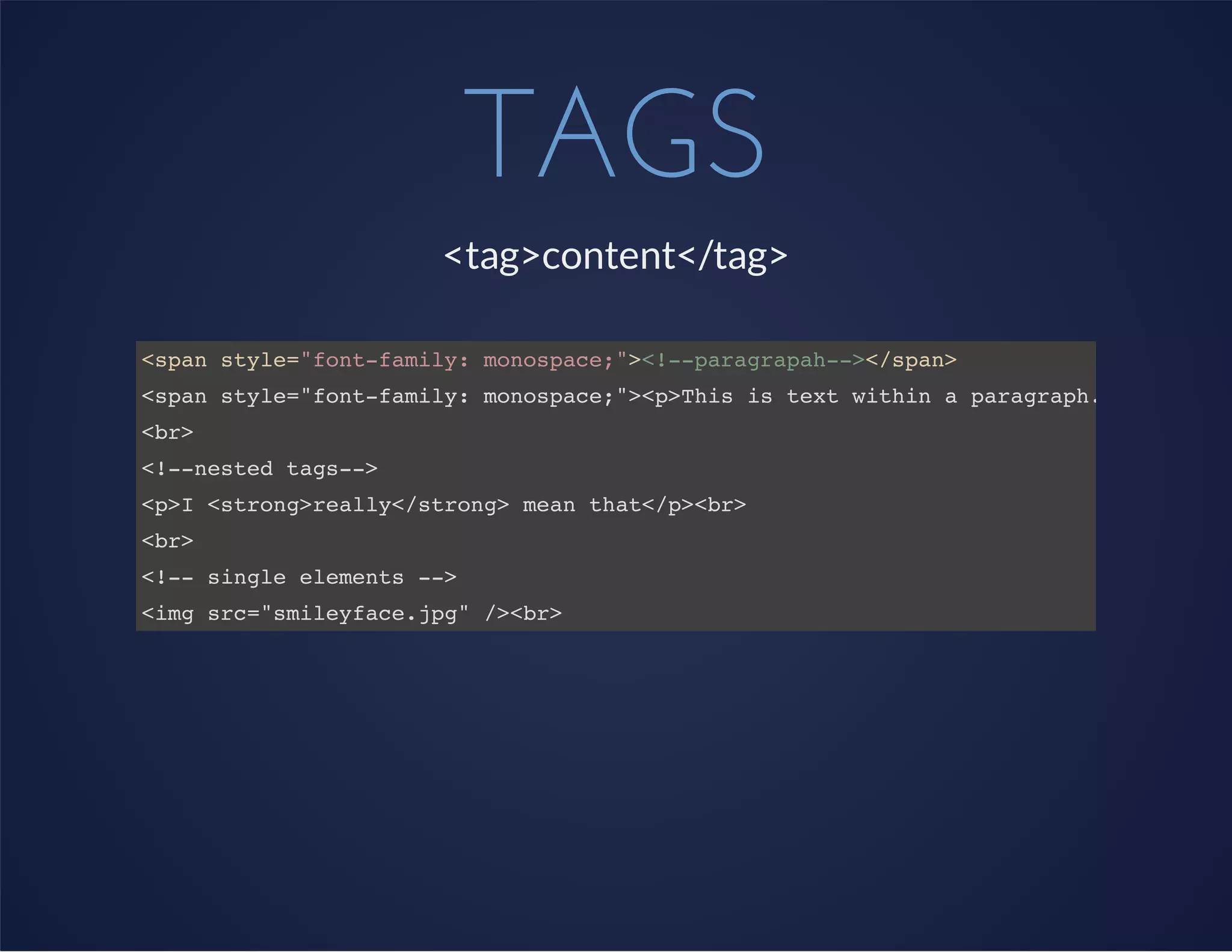 TAGS
<tag>content</tag>
<span style="font-family: monospace;"><!--paragrapah--></span>
<span style="font-family: monospace;"><p>This is text within a paragraph.</p></span
<br>
<!--nested tags-->
<p>I <strong>really</strong> mean that</p><br>
<br>
<!-- single elements -->
<img src="smileyface.jpg" /><br>
 