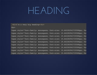 HEADING
<h1>I'm a very big heading</h1>
<br>
<span style="font-family: monospace; font-size: 19.662282943725586px; font-style: n
<span style="font-family: monospace; font-size: 19.662282943725586px; font-style: n
<span style="font-family: monospace; font-size: 19.662282943725586px; font-style: n
<span style="font-family: monospace; font-size: 19.662282943725586px; font-style: n
<span style="font-family: monospace; font-size: 19.662282943725586px; font-style: n
<span style="font-family: monospace; font-size: 19.662282943725586px; font-style: n
<span style="font-family: monospace; font-size: 19.662282943725586px; font-style: n
<span style="font-family: monospace; font-size: 19.662282943725586px; font-style: n
<span style="font-family: monospace; font-size: 19.662282943725586px; font-style: n
 