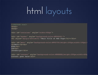 html layouts
<!DOCTYPE html>
<html>
<body>
<div id="container" style="width:500px">
<div id="header" style="background-color:#FFA500;">
<h1 style="margin-bottom:0;">Main Title of Web Page</h1></div>
<div id="menu" style="background-color:#FFD700;height:200px;width:100px;float:left;
<b>Menu</b><br>
HTML<br>
CSS<br>
JavaScript</div>
<div id="content" style="background-color:#EEEEEE;height:200px;width:400px;float:le
Content goes here</div>
<div id="footer" style="background-color:#FFA500;clear:both;text-align:center;">
I'm the footer</div>
</div>
</body>
</html>
 