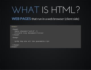 WHAT IS HTML?
WEB PAGES that run in a web browser (client side)
<html>
<head>
<meta charset="utf-8" />
<title>A tiny document</title>
</head>
<body>
<p>My dog ate all the guacamole.</p>
</body>
</html>
 