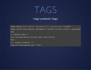 TAGS
<tag>content</tag>
<span style="font-family: monospace;"><!--paragrapah--></span>
<span style="font-family: monospace;"><p>This is text within a paragraph.</p></span
<br>
<!--nested tags-->
<p>I <strong>really</strong> mean that</p><br>
<br>
<!-- single elements -->
<img src="smileyface.jpg" /><br>
 