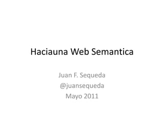 Haciauna Web Semantica Juan F. Sequeda @juansequeda Mayo 2011 