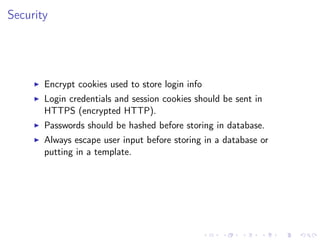 Security
Encrypt cookies used to store login info
Login credentials and session cookies should be sent in
HTTPS (encrypted HTTP).
Passwords should be hashed before storing in database.
Always escape user input before storing in a database or
putting in a template.
 