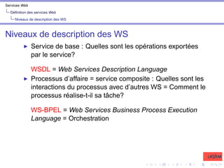 Services Web
Définition des services Web
Niveaux de description des WS
Niveaux de description des WS
I Service de base : Quelles sont les opérations exportées
par le service?
WSDL = Web Services Description Language
I Processus d’affaire = service composite : Quelles sont les
interactions du processus avec d’autres WS = Comment le
processus réalise-t-il sa tâche?
WS-BPEL = Web Services Business Process Execution
Language = Orchestration
 