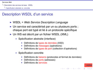 Services Web
Description des services de base : WSDL
Spécification abstraite vs. concrète
Description WSDL d’un service
I WSDL = Web Service Description Language
I Un service est caractérisé par un ou plusieurs ports ;
chaque port est typé et lié à un protocole spécifique
I Un WS est décrit par un fichier WSDL (XML)
I Spécification abstraite (interface)
I Définitions de types de données (XSD)
I Définitions de messages (opérations)
I Définitions de types de port (collection d’opérations)
I Spécification concrète
I Définitions de liaisons (protocoles et format de données)
I Définitions de ports (adresses)
I Définitions de services
 