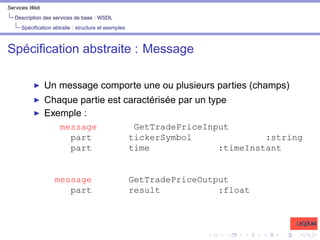 Services Web
Description des services de base : WSDL
Spécification abtraite : structure et exemples
Spécification abstraite : Message
I Un message comporte une ou plusieurs parties (champs)
I Chaque partie est caractérisée par un type
I Exemple :
message GetTradePriceInput
part tickerSymbol :string
part time :timeInstant
message GetTradePriceOutput
part result :float
 