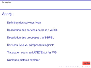 Services Web
Aperçu
Définition des services Web
Description des services de base : WSDL
Description des processus : WS-BPEL
Services Web vs. composants logiciels
Travaux en cours au LATECE sur les WS
Quelques pistes à explorer
 