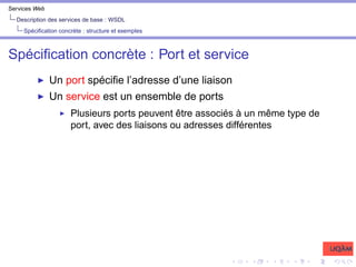 Services Web
Description des services de base : WSDL
Spécification concrète : structure et exemples
Spécification concrète : Port et service
I Un port spécifie l’adresse d’une liaison
I Un service est un ensemble de ports
I Plusieurs ports peuvent être associés à un même type de
port, avec des liaisons ou adresses différentes
 