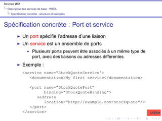 Services Web
Description des services de base : WSDL
Spécification concrète : structure et exemples
Spécification concrète : Port et service
I Un port spécifie l’adresse d’une liaison
I Un service est un ensemble de ports
I Plusieurs ports peuvent être associés à un même type de
port, avec des liaisons ou adresses différentes
I Exemple :
<service name="StockQuoteService">
<documentation>My first service</documentation>
<port name="StockQuotePort"
binding="StockQuoteBinding">
<address
location="http://example.com/stockquote"/>
</port>
</service>
 