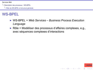 Services Web
Description des processus : WS-BPEL
Rôle de WS-BPEL et structure générale
WS-BPEL
I WS-BPEL = Web Services – Business Process Execution
Language
I Rôle = Modéliser des processus d’affaires complexes, e.g.,
avec séquences complexes d’interactions
 