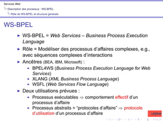 Services Web
Description des processus : WS-BPEL
Rôle de WS-BPEL et structure générale
WS-BPEL
I WS-BPEL = Web Services – Business Process Execution
Language
I Rôle = Modéliser des processus d’affaires complexes, e.g.,
avec séquences complexes d’interactions
I Ancêtres (BEA, IBM, Microsoft) :
I BPEL4WS (Business Process Execution Language for Web
Services)
I XLANG (XML Business Process Language)
I WSFL (Web Services Flow Language)
I Deux utilisations prévues :
I Processus exécutables ⇒ comportement effectif d’un
processus d’affaire
I Processus abstraits = “protocoles d’affaire” ⇒ protocole
d’utilisation d’un processus d’affaire
 