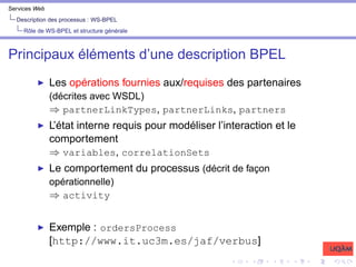 Services Web
Description des processus : WS-BPEL
Rôle de WS-BPEL et structure générale
Principaux éléments d’une description BPEL
I Les opérations fournies aux/requises des partenaires
(décrites avec WSDL)
⇒ partnerLinkTypes, partnerLinks, partners
I L’état interne requis pour modéliser l’interaction et le
comportement
⇒ variables, correlationSets
I Le comportement du processus (décrit de façon
opérationnelle)
⇒ activity
I Exemple : ordersProcess
[http://www.it.uc3m.es/jaf/verbus]
 