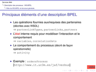 Services Web
Description des processus : WS-BPEL
Rôle de WS-BPEL et structure générale
Principaux éléments d’une description BPEL
I Les opérations fournies aux/requises des partenaires
(décrites avec WSDL)
⇒ partnerLinkTypes, partnerLinks, partners
I L’état interne requis pour modéliser l’interaction et le
comportement
⇒ variables, correlationSets
I Le comportement du processus (décrit de façon
opérationnelle)
⇒ activity
I Exemple : ordersProcess
[http://www.it.uc3m.es/jaf/verbus]
 