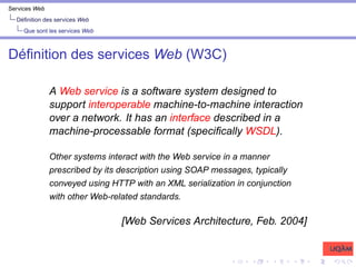 Services Web
Définition des services Web
Que sont les services Web
Définition des services Web (W3C)
A Web service is a software system designed to
support interoperable machine-to-machine interaction
over a network. It has an interface described in a
machine-processable format (specifically WSDL).
Other systems interact with the Web service in a manner
prescribed by its description using SOAP messages, typically
conveyed using HTTP with an XML serialization in conjunction
with other Web-related standards.
[Web Services Architecture, Feb. 2004]
 