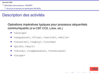 Services Web
Description des processus : WS-BPEL
Structure et exemple de spécification WS-BPEL
Description des activités
Opérations impératives typiques pour processus séquentiels
communiquants (à la CSP, CCS, Lotos, etc.)
I <assign>
I <sequence>, <flow>, <switch>, <while>
I <receive>, <reply>, <invoke>
I <pick>, <wait>
I <throw>, <compensate>, <terminate>
I <scope>
 