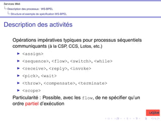Services Web
Description des processus : WS-BPEL
Structure et exemple de spécification WS-BPEL
Description des activités
Opérations impératives typiques pour processus séquentiels
communiquants (à la CSP, CCS, Lotos, etc.)
I <assign>
I <sequence>, <flow>, <switch>, <while>
I <receive>, <reply>, <invoke>
I <pick>, <wait>
I <throw>, <compensate>, <terminate>
I <scope>
Particularité : Possible, avec les flow, de ne spécifier qu’un
ordre partiel d’exécution
 