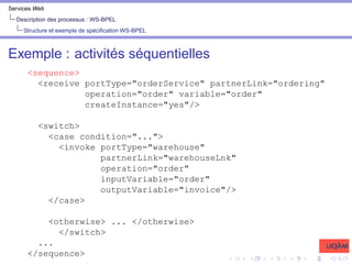 Services Web
Description des processus : WS-BPEL
Structure et exemple de spécification WS-BPEL
Exemple : activités séquentielles
<sequence>
<receive portType="orderService" partnerLink="ordering"
operation="order" variable="order"
createInstance="yes"/>
<switch>
<case condition="...">
<invoke portType="warehouse"
partnerLink="warehouseLnk"
operation="order"
inputVariable="order"
outputVariable="invoice"/>
</case>
<otherwise> ... </otherwise>
</switch>
...
</sequence>
 