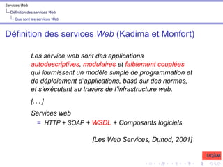 Services Web
Définition des services Web
Que sont les services Web
Définition des services Web (Kadima et Monfort)
Les service web sont des applications
autodescriptives, modulaires et faiblement couplées
qui fournissent un modéle simple de programmation et
de déploiement d’applications, basé sur des normes,
et s’exécutant au travers de l’infrastructure web.
[. . . ]
Services web
= HTTP + SOAP + WSDL + Composants logiciels
[Les Web Services, Dunod, 2001]
 