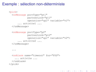 Exemple : sélection non-déterministe
<pick>
<onMessage portType="pt1"
partnerLink="pl1"
operation="op1" variable="v1">
... activite1 ...
</onMessage>
<onMessage portType="p2"
partnerLink="pl2"
operation="op1" variable="v2">
... activite2 ...
</onMessage>
...
<onAlarm name="timeout" for="P5D">
... activite ...
</onAlarm>
</pick>
 