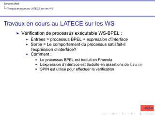 Services Web
Travaux en cours au LATECE sur les WS
Travaux en cours au LATECE sur les WS
I Vérification de processus exécutable WS-BPEL :
I Entrées = processus BPEL + expression d’interface
I Sortie = Le comportement du processus satisfait-il
l’expression d’interface?
I Comment :
I Le processus BPEL est traduit en Promela
I L’expression d’interface est traduite en assertions de trace
I SPIN est utilisé pour effectuer la vérification
 