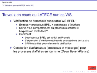 Services Web
Travaux en cours au LATECE sur les WS
Travaux en cours au LATECE sur les WS
I Vérification de processus exécutable WS-BPEL :
I Entrées = processus BPEL + expression d’interface
I Sortie = Le comportement du processus satisfait-il
l’expression d’interface?
I Comment :
I Le processus BPEL est traduit en Promela
I L’expression d’interface est traduite en assertions de trace
I SPIN est utilisé pour effectuer la vérification
I Conception d’adapateurs (processus et messages) pour
les processus d’affaires en tourisme (Open Travel Alliance)
 