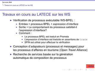 Services Web
Travaux en cours au LATECE sur les WS
Travaux en cours au LATECE sur les WS
I Vérification de processus exécutable WS-BPEL :
I Entrées = processus BPEL + expression d’interface
I Sortie = Le comportement du processus satisfait-il
l’expression d’interface?
I Comment :
I Le processus BPEL est traduit en Promela
I L’expression d’interface est traduite en assertions de trace
I SPIN est utilisé pour effectuer la vérification
I Conception d’adapateurs (processus et messages) pour
les processus d’affaires en tourisme (Open Travel Alliance)
I Recherche de services basée sur la génération
automatique de composition de processus
 