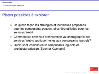 Services Web
Quelques pistes à explorer
Pistes possibles à explorer
I De quelle façon les stratégies et techniques proposées
pour les composants peuvent-elles être utilisées pour les
services Web?
I Comment les notions d’orchestration vs. chorégraphie des
services Web s’appliquent-elles aux composants logiciels?
I Quels sont les liens entre composants logiciels et
architecture/design (Eden et Kazman)?
 