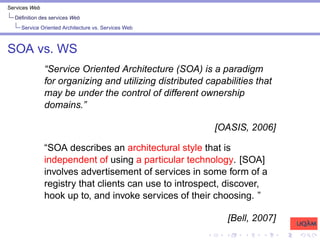 Services Web
Définition des services Web
Service Oriented Architecture vs. Services Web
SOA vs. WS
“Service Oriented Architecture (SOA) is a paradigm
for organizing and utilizing distributed capabilities that
may be under the control of different ownership
domains.”
[OASIS, 2006]
“SOA describes an architectural style that is
independent of using a particular technology. [SOA]
involves advertisement of services in some form of a
registry that clients can use to introspect, discover,
hook up to, and invoke services of their choosing. ”
[Bell, 2007]
 