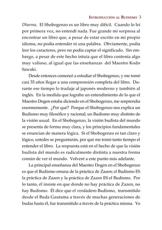 INTRODUCCIÓN AL BUDISMO 3
Dharma. El Shobogenzo es un libro muy difícil. Cuando lo leí
por primera vez, no entendí nada. Fue grande mi sorpresa al
encontrar un libro que, a pesar de estar escrito en mi propio
idioma, no podía entender ni una palabra. Obviamente, podía
leer los caracteres, pero no podía captar el significado. Sin em-
bargo, a pesar de este hecho intuía que el libro contenía algo
muy valioso, al igual que las enseñanzas del Maestro Kodo
Sawaki.
    Desde entonces comencé a estudiar el Shobogenzo, y me tomó
casi 35 años llegar a una comprensión completa del libro. Du-
rante ese tiempo lo traduje al japonés moderno y también al
inglés. En la medida que lograba un entendimiento de lo que el
Maestro Dogen estaba diciendo en el Shobogenzo, me sorprendía
enormemente. ¿Por qué? Porque el Shobogenzo nos explica un
Budismo muy filosófico y racional; un Budismo muy distinto de
la visión usual. En el Shobogenzo, la visión budista del mundo
se presenta de forma muy clara, y los principios fundamentales
se enuncian de manera lógica. Si el Shobogenzo es tan claro y
lógico, ustedes se preguntarán, por qué me tomó tanto tiempo el
entender el libro. La respuesta está en el hecho de que la visión
budista del mundo es radicalmente distinta a nuestra forma
común de ver el mundo. Volveré a este punto más adelante.
    La principal enseñanza del Maestro Dogen en el Shobogenzo
es que el Budismo emana de la práctica de Zazen; el Budismo ES
la práctica de Zazen y la práctica de Zazen ES el Budismo. Por
lo tanto, él insiste en que donde no hay práctica de Zazen, no
hay Budismo. Él dice que el verdadero Budismo, transmitido
desde el Buda Gautama a través de muchas generaciones de
budas hasta él, fue transmitido a través de la práctica misma. Yo
 