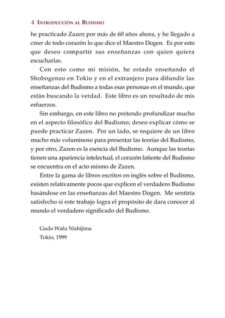 4 INTRODUCCIÓN AL BUDISMO

he practicado Zazen por más de 60 años ahora, y he llegado a
creer de todo corazón lo que dice el Maestro Dogen. Es por esto
que deseo compartir sus enseñanzas con quien quiera
escucharlas.
    Con esto como mi misión, he estado enseñando el
Shobogenzo en Tokio y en el extranjero para difundir las
enseñanzas del Budismo a todas esas personas en el mundo, que
están buscando la verdad. Este libro es un resultado de mis
esfuerzos.
    Sin embargo, en este libro no pretendo profundizar mucho
en el aspecto filosófico del Budismo; deseo explicar cómo se
puede practicar Zazen. Por un lado, se requiere de un libro
mucho más voluminoso para presentar las teorías del Budismo,
y por otro, Zazen es la esencia del Budismo. Aunque las teorías
tienen una apariencia intelectual, el corazón latiente del Budismo
se encuentra en el acto mismo de Zazen.
    Entre la gama de libros escritos en inglés sobre el Budismo,
existen relativamente pocos que explicen el verdadero Budismo
basándose en las enseñanzas del Maestro Dogen. Me sentiría
satisfecho si este trabajo logra el propósito de dara conocer al
mundo el verdadero significado del Budismo.


   Gudo Wafu Nishijima
   Tokio, 1999
 
