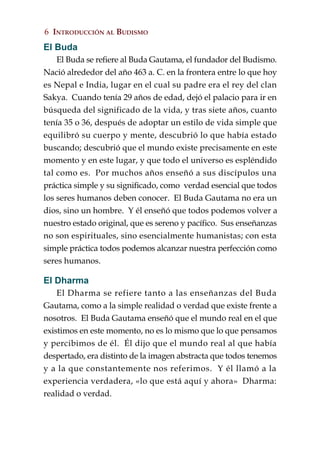 6 INTRODUCCIÓN AL BUDISMO
El Buda
    El Buda se refiere al Buda Gautama, el fundador del Budismo.
Nació alrededor del año 463 a. C. en la frontera entre lo que hoy
es Nepal e India, lugar en el cual su padre era el rey del clan
Sakya. Cuando tenía 29 años de edad, dejó el palacio para ir en
búsqueda del significado de la vida, y tras siete años, cuanto
tenía 35 o 36, después de adoptar un estilo de vida simple que
equilibró su cuerpo y mente, descubrió lo que había estado
buscando; descubrió que el mundo existe precisamente en este
momento y en este lugar, y que todo el universo es espléndido
tal como es. Por muchos años enseñó a sus discípulos una
práctica simple y su significado, como verdad esencial que todos
los seres humanos deben conocer. El Buda Gautama no era un
dios, sino un hombre. Y él enseñó que todos podemos volver a
nuestro estado original, que es sereno y pacífico. Sus enseñanzas
no son espirituales, sino esencialmente humanistas; con esta
simple práctica todos podemos alcanzar nuestra perfección como
seres humanos.

El Dharma
    El Dharma se refiere tanto a las enseñanzas del Buda
Gautama, como a la simple realidad o verdad que existe frente a
nosotros. El Buda Gautama enseñó que el mundo real en el que
existimos en este momento, no es lo mismo que lo que pensamos
y percibimos de él. Él dijo que el mundo real al que había
despertado, era distinto de la imagen abstracta que todos tenemos
y a la que constantemente nos referimos. Y él llamó a la
experiencia verdadera, «lo que está aquí y ahora» Dharma:
realidad o verdad.
 