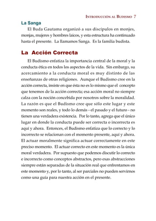 INTRODUCCIÓN AL BUDISMO 7
La Sanga
   El Buda Gautama organizó a sus discípulos en monjes,
monjas, mujeres y hombres laicos, y esta estructura ha continuado
hasta el presente. La llamamos Sanga. Es la familia budista.

La Acción Correcta
    El Budismo enfatiza la importancia central de la moral y la
conducta ética en todos los aspectos de la vida. Sin embargo, su
acercamiento a la conducta moral es muy distinto de las
enseñanzas de otras religiones. Aunque el Budismo cree en la
acción correcta, insiste en que ésta no es lo mismo que el concepto
que tenemos de la acción correcta; esa acción moral no siempre
calza con la noción concebida por nosotros sobre la moralidad.
La razón es que el Budismo cree que sólo este lugar y este
momento son reales, y todo lo demás - el pasado y el futuro - no
tienen una verdadera existencia. Por lo tanto, agrega que el único
lugar en donde la conducta puede ser correcta o incorrecta es
aquí y ahora. Entonces, el Budismo enfatiza que lo correcto y lo
incorrecto se relacionan con el momento presente, aquí y ahora.
El actuar moralmente significa actuar correctamente en este
preciso momento. El actuar correcto en este momento es la única
moral verdadera. Por supuesto que podemos discutir lo correcto
e incorrecto como conceptos abstractos, pero esas abstracciones
siempre están separadas de la situación real que enfrentamos en
este momento y, por lo tanto, al ser parciales no pueden servirnos
como una guía para nuestra acción en el presente.
 