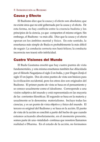 8 INTRODUCCIÓN AL BUDISMO

Causa y Efecto
   El Budismo dice que la causa y el efecto son absolutos; que
no existe área que no esté gobernada por la causa y el efecto. De
esta forma, no hay conflicto entre la creencia budista y los
principios de la ciencia, ya que comparten el mismo origen. Sin
embargo, el Budismo va más allá. Dice que la causa y el efecto
operan en los ámbitos mental y físico. En este sentido, la
enseñanza más simple de Buda es probablemente la más difícil
de seguir: La conducta correcta nos hará felices; la conducta
incorrecta nos traerá sólo infelicidad.

Cuatro Visiones del Mundo
    El Buda Gautama enseñó que hay cuatro puntos de vista
fundamentales, y esta misma enseñanza también fue dilucidada
por el filósofo Nagarjuna el siglo 2 en India, y por Dogen Zenji el
siglo 13 en Japón. Dos de estos puntos de vista son básicos para
la civilización occidental, pero los otros dos son originales del
Budismo. El primer punto de vista se basa en el pensamiento y
se conoce usualmente como el idealismo. Corresponde a una
visión subjetiva del mundo y está representada en las mayoría
de las corrientes filosóficas. El segundo se basa en la materia y
usualmente se le denomina materialismo. Incluye todas las
ciencias, y es un punto de vista objetivo y físico del mundo. El
tercero es original del Budismo y se basa en la acción. El punto
de vista de la acción se concibió a partir del hecho de que cuando
estamos actuando absolutamente, en el momento presente,
somos parte de una «totalidad» continua que nosotros llamamos
realidad o Dharma. En el estado de la acción, no formamos
 