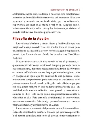 INTRODUCCIÓN AL BUDISMO 9
abstracciones de lo que está frente a nosotros, sino simplemente
actuamos en la totalidad ininterrumpida del momento. El cuarto
no es estrictamente un punto de vista, pero se refiere a la
experiencia de vivir en el mundo real en sí. Al igual que el
universo contiene todas las cosas y los fenómenos, el vivir en el
mundo real incluye todos los puntos de vista.

Filosofía de la Acción
    Las visiones idealistas y materialistas, y las filosofías que han
surgido de esos puntos de vista, nos son familiares a todos, pero
una filosofía basada en la acción necesita alguna explicación,
puesto que forma el corazón de las enseñanzas filosóficas
budistas.
    Si queremos construir una teoría sobre el presente, si
queremos entender cómo funciona el tiempo, y por ende nuestra
existencia misma, debemos necesariamente admitir que vivimos
en una sucesión de momentos, la que podemos imaginar como
en progreso, al igual que los cuadros de una película. Cada
momento es completo en sí, pero pensamos en la existencia aquí
y ahora como unida al pasado y dirigida hacia el futuro, porque
esa es la única manera en que podemos pensar sobre ella. En
realidad, cada momento limita con el pasado y no obstante,
siempre es libre. Esto suena como una paradoja irresoluble si
pensamos en ella. Pero esta es la situación real en que vivimos,
momento a momento. Esto es algo que confirmamos en nuestra
propia existencia y especialmente en Zazen.
    La acción en el momento del presente es absolutamente libre.
Ésta es la filosofía de la acción, la filosofía del momento presente.
Y al actuar completamente en el presente necesariamente
 