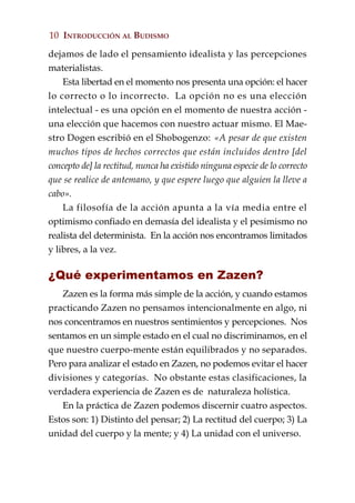 10 INTRODUCCIÓN AL BUDISMO

dejamos de lado el pensamiento idealista y las percepciones
materialistas.
    Esta libertad en el momento nos presenta una opción: el hacer
lo correcto o lo incorrecto. La opción no es una elección
intelectual - es una opción en el momento de nuestra acción -
una elección que hacemos con nuestro actuar mismo. El Mae-
stro Dogen escribió en el Shobogenzo: «A pesar de que existen
muchos tipos de hechos correctos que están incluidos dentro [del
concepto de] la rectitud, nunca ha existido ninguna especie de lo correcto
que se realice de antemano, y que espere luego que alguien la lleve a
cabo».
    La filosofía de la acción apunta a la vía media entre el
optimismo confiado en demasía del idealista y el pesimismo no
realista del determinista. En la acción nos encontramos limitados
y libres, a la vez.

¿Qué experimentamos en Zazen?
   Zazen es la forma más simple de la acción, y cuando estamos
practicando Zazen no pensamos intencionalmente en algo, ni
nos concentramos en nuestros sentimientos y percepciones. Nos
sentamos en un simple estado en el cual no discriminamos, en el
que nuestro cuerpo-mente están equilibrados y no separados.
Pero para analizar el estado en Zazen, no podemos evitar el hacer
divisiones y categorías. No obstante estas clasificaciones, la
verdadera experiencia de Zazen es de naturaleza holística.
   En la práctica de Zazen podemos discernir cuatro aspectos.
Estos son: 1) Distinto del pensar; 2) La rectitud del cuerpo; 3) La
unidad del cuerpo y la mente; y 4) La unidad con el universo.
 