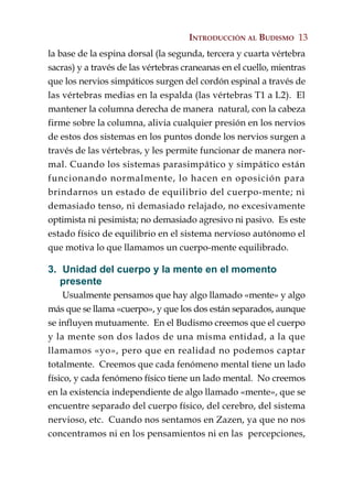 INTRODUCCIÓN AL BUDISMO 13
la base de la espina dorsal (la segunda, tercera y cuarta vértebra
sacras) y a través de las vértebras craneanas en el cuello, mientras
que los nervios simpáticos surgen del cordón espinal a través de
las vértebras medias en la espalda (las vértebras T1 a L2). El
mantener la columna derecha de manera natural, con la cabeza
firme sobre la columna, alivia cualquier presión en los nervios
de estos dos sistemas en los puntos donde los nervios surgen a
través de las vértebras, y les permite funcionar de manera nor-
mal. Cuando los sistemas parasimpático y simpático están
funcionando normalmente, lo hacen en oposición para
brindarnos un estado de equilibrio del cuerpo-mente; ni
demasiado tenso, ni demasiado relajado, no excesivamente
optimista ni pesimista; no demasiado agresivo ni pasivo. Es este
estado físico de equilibrio en el sistema nervioso autónomo el
que motiva lo que llamamos un cuerpo-mente equilibrado.

3. Unidad del cuerpo y la mente en el momento
   presente
     Usualmente pensamos que hay algo llamado «mente» y algo
más que se llama «cuerpo», y que los dos están separados, aunque
se influyen mutuamente. En el Budismo creemos que el cuerpo
y la mente son dos lados de una misma entidad, a la que
llamamos «yo», pero que en realidad no podemos captar
totalmente. Creemos que cada fenómeno mental tiene un lado
físico, y cada fenómeno físico tiene un lado mental. No creemos
en la existencia independiente de algo llamado «mente», que se
encuentre separado del cuerpo físico, del cerebro, del sistema
nervioso, etc. Cuando nos sentamos en Zazen, ya que no nos
concentramos ni en los pensamientos ni en las percepciones,
 