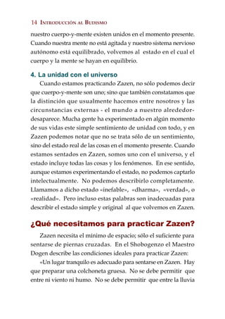14 INTRODUCCIÓN AL BUDISMO

nuestro cuerpo-y-mente existen unidos en el momento presente.
Cuando nuestra mente no está agitada y nuestro sistema nervioso
autónomo está equilibrado, volvemos al estado en el cual el
cuerpo y la mente se hayan en equilibrio.

4. La unidad con el universo
    Cuando estamos practicando Zazen, no sólo podemos decir
que cuerpo-y-mente son uno; sino que también constatamos que
la distinción que usualmente hacemos entre nosotros y las
circunstancias externas - el mundo a nuestro alrededor-
desaparece. Mucha gente ha experimentado en algún momento
de sus vidas este simple sentimiento de unidad con todo, y en
Zazen podemos notar que no se trata sólo de un sentimiento,
sino del estado real de las cosas en el momento presente. Cuando
estamos sentados en Zazen, somos uno con el universo, y el
estado incluye todas las cosas y los fenómenos. En ese sentido,
aunque estamos experimentando el estado, no podemos captarlo
intelectualmente. No podemos describirlo completamente.
Llamamos a dicho estado «inefable», «dharma», «verdad», o
«realidad». Pero incluso estas palabras son inadecuadas para
describir el estado simple y original al que volvemos en Zazen.

¿Qué necesitamos para practicar Zazen?
   Zazen necesita el mínimo de espacio; sólo el suficiente para
sentarse de piernas cruzadas. En el Shobogenzo el Maestro
Dogen describe las condiciones ideales para practicar Zazen:
   «Un lugar tranquilo es adecuado para sentarse en Zazen. Hay
que preparar una colchoneta gruesa. No se debe permitir que
entre ni viento ni humo. No se debe permitir que entre la lluvia
 